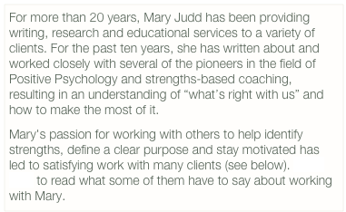 For more than 20 years, Mary Judd has been providing writing, research and educational services to a variety of clients. For the past ten years, she has written about and worked closely with several of the pioneers in the field of Positive Psychology and strengths-based coaching, resulting in an understanding of “what’s right with us” and how to make the most of it.
Mary's passion for working with others to help identify strengths, define a clear purpose and stay motivated has led to satisfying work with many clients (see below). Click here to read what some of them have to say about working with Mary.

          
