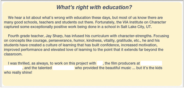                                                   What’s right with education?

    We hear a lot about what’s wrong with education these days, but most of us know there are many good schools, teachers and students out there. Fortunately, the VIA Institute on Character captured some exceptionally positive work being done in a school in Salt Lake City, UT.  

    Fourth grade teacher, Jay Sharp, has infused his curriculum with character-strengths. Focusing on concepts like courage, perseverance, humor, kindness, vitality, gratitude, etc., he and his students have created a culture of learning that has built confidence, increased motivation, improved performance and elevated love of learning to the point that it extends far beyond the classroom.

    I was thrilled, as always, to work on this project with VIA, the film producers at Enlightened Media LLC, and the talented John Gallion who provided the beautiful music ... but it’s the kids who really shine!
